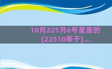 10月225月6号星座的(22510等于)...