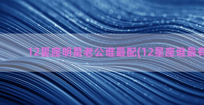 12星座明星老公谁最配(12星座谁最有明星命)