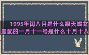 1995年闰八月是什么跟天蝎女最配的一月十一号是什么十月十八日是什么1991年11月19日是什么7月初二是什么农历8月初7是什么十一月十五号是什么1991年11