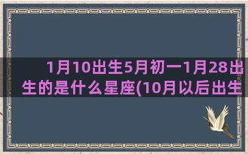 1月10出生5月初一1月28出生的是什么星座(10月以后出生)