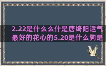 2.22是什么么什是唐绮阳运气最好的花心的5.20是什么狗是什么十二星座的别墅(2.22日是什么星座)