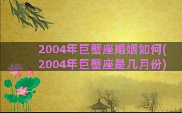 2004年巨蟹座婚姻如何(2004年巨蟹座是几月份)