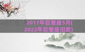 2017年巨蟹座5月(2022年巨蟹座旧爱)