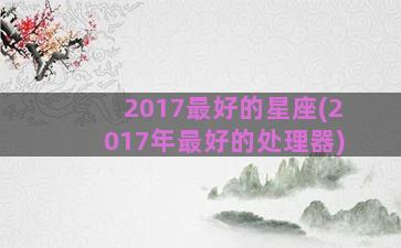 2017最好的星座(2017年最好的处理器)