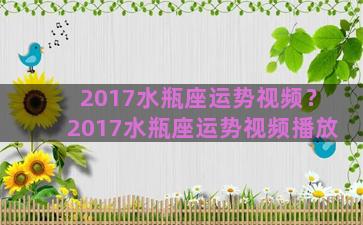 2017水瓶座运势视频？2017水瓶座运势视频播放