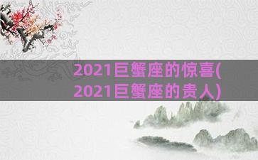 2021巨蟹座的惊喜(2021巨蟹座的贵人)