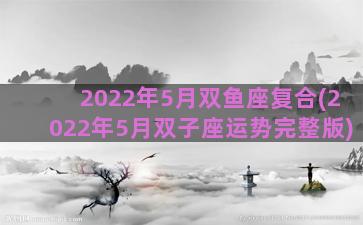 2022年5月双鱼座复合(2022年5月双子座运势完整版)