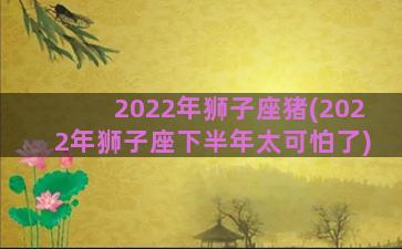 2022年狮子座猪(2022年狮子座下半年太可怕了)