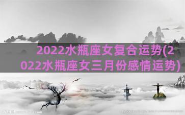 2022水瓶座女复合运势(2022水瓶座女三月份感情运势)