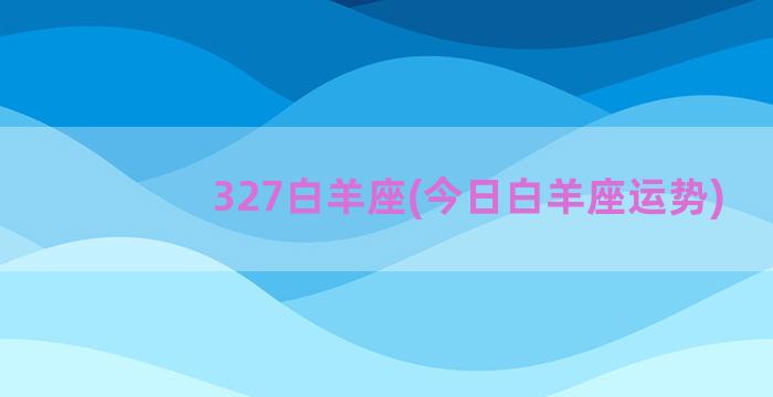 327白羊座(今日白羊座运势)