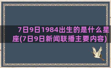 7日9日1984出生的是什么星座(7日9日新闻联播主要内容)