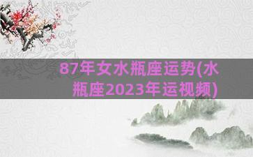 87年女水瓶座运势(水瓶座2023年运视频)