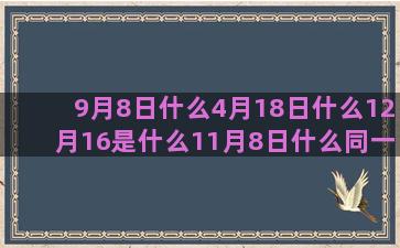 9月8日什么4月18日什么12月16是什么11月8日什么同一个9月14是什么9月20是什么11月6日什么和巨蟹最配的8月9日什么农历6月27日是什么8月5日是什