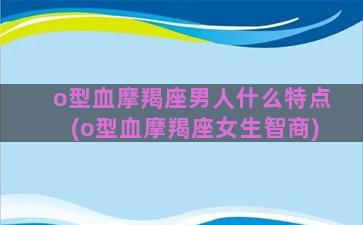 o型血摩羯座男人什么特点(o型血摩羯座女生智商)