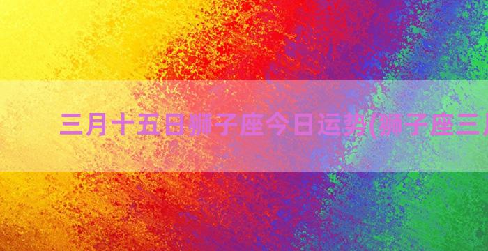 三月十五日狮子座今日运势(狮子座三月运势)