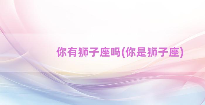 你有狮子座吗(你是狮子座)