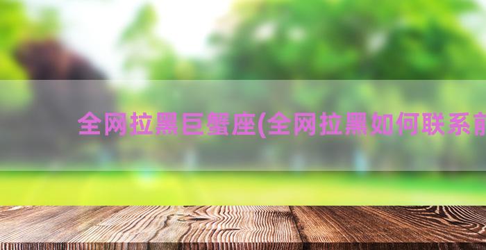 全网拉黑巨蟹座(全网拉黑如何联系前任)