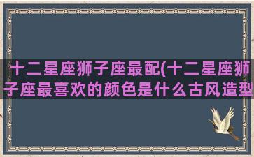 十二星座狮子座最配(十二星座狮子座最喜欢的颜色是什么古风造型小葩画)