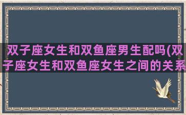 双子座女生和双鱼座男生配吗(双子座女生和双鱼座女生之间的关系是几个)