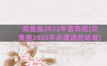 双鱼座2022年首饰图(双鱼座2022年必遭遇的劫难)