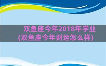 双鱼座今年2018年学业(双鱼座今年财运怎么样)