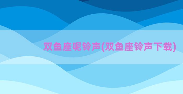 双鱼座呢铃声(双鱼座铃声下载)