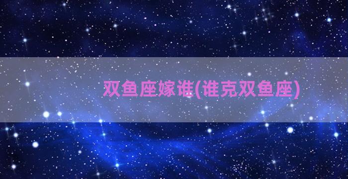 双鱼座嫁谁(谁克双鱼座)