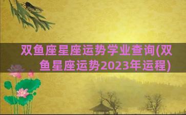 双鱼座星座运势学业查询(双鱼星座运势2023年运程)