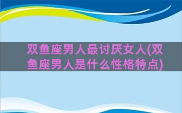 双鱼座男人最讨厌女人(双鱼座男人是什么性格特点)