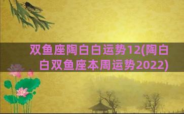 双鱼座陶白白运势12(陶白白双鱼座本周运势2022)