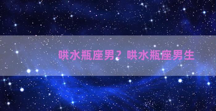 哄水瓶座男？哄水瓶座男生