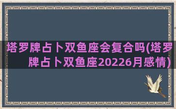 塔罗牌占卜双鱼座会复合吗(塔罗牌占卜双鱼座20226月感情)