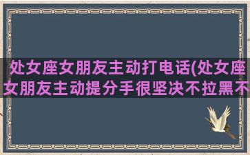 处女座女朋友主动打电话(处女座女朋友主动提分手很坚决不拉黑不删除不回复)