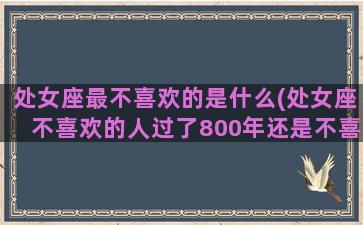 处女座最不喜欢的是什么(处女座不喜欢的人过了800年还是不喜欢)