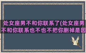 处女座男不和你联系了(处女座男不和你联系也不也不把你删掉是因为什么)