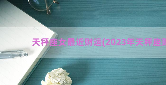 天秤座女最近财运(2023年天秤座财运)