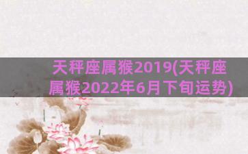 天秤座属猴2019(天秤座属猴2022年6月下旬运势)