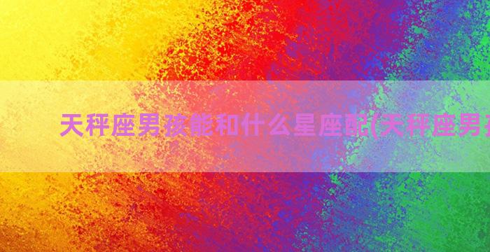 天秤座男孩能和什么星座配(天秤座男孩名字)