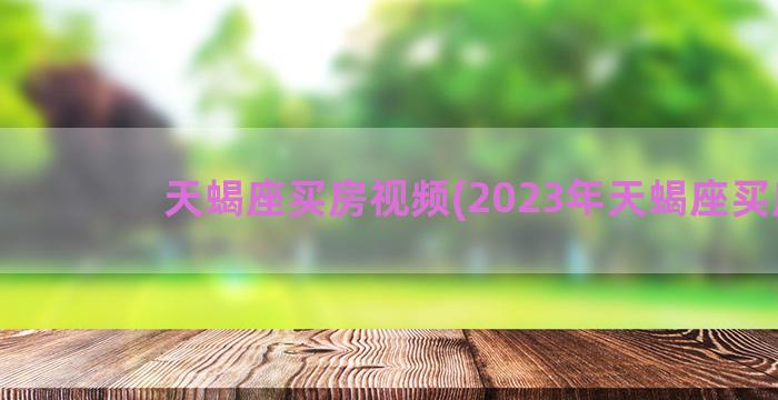 天蝎座买房视频(2023年天蝎座买房)