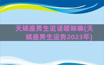 天蝎座男生说话暧昧嘛(天蝎座男生运势2023年)