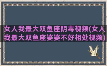 女人我最大双鱼座阴毒视频(女人我最大双鱼座婆婆不好相处视频)