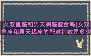 女双鱼座和男天蝎座配合吗(女双鱼座和男天蝎座的配对指数是多少)