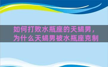 如何打败水瓶座的天蝎男，为什么天蝎男被水瓶座克制