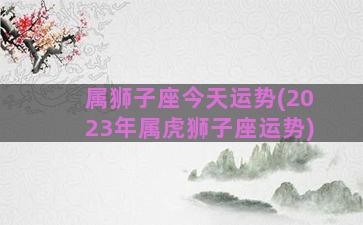 属狮子座今天运势(2023年属虎狮子座运势)