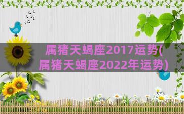 属猪天蝎座2017运势(属猪天蝎座2022年运势)