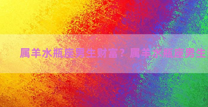 属羊水瓶座男生财富？属羊水瓶座男生财富运势