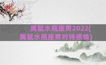 属鼠水瓶座男2022(属鼠水瓶座男对待感情)