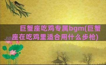 巨蟹座吃鸡专属bgm(巨蟹座在吃鸡里适合用什么步枪)