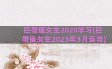巨蟹座女生2020学习(巨蟹座女生2023年3月运势)