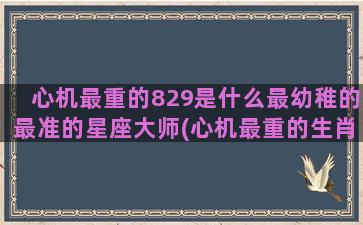 心机最重的829是什么最幼稚的最准的星座大师(心机最重的生肖女)